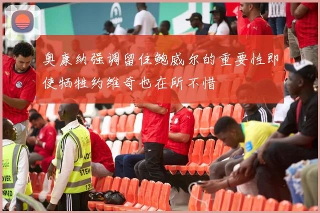 奥康纳强调留住鲍威尔的重要性即使牺牲约维奇也在所不惜