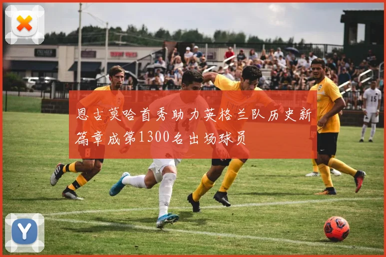 恩古莫哈首秀助力英格兰队历史新篇章成第1300名出场球员
