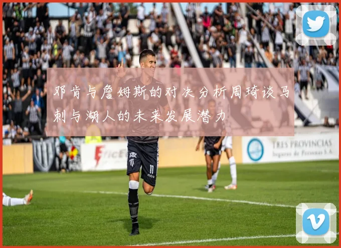 邓肯与詹姆斯的对决分析周琦谈马刺与湖人的未来发展潜力