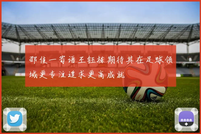 邵佳一寄语王钰栋期待其在足球领域更专注追求更高成就